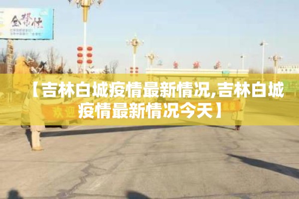 【吉林白城疫情最新情况,吉林白城疫情最新情况今天】 【吉林白城疫情最新情况,吉林白城疫情最新情况今天】