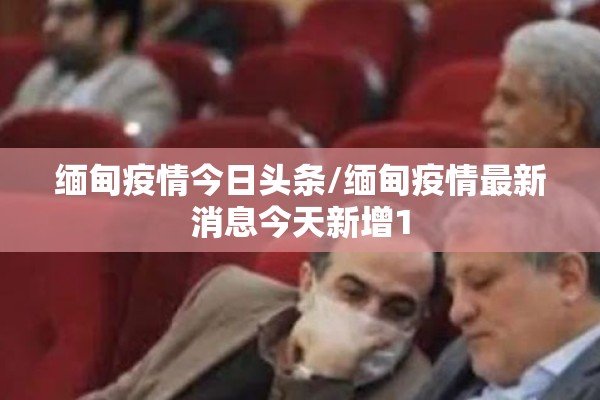 缅甸疫情今日头条/缅甸疫情最新消息今天新增1 缅甸疫情今日头条/缅甸疫情最新消息今天新增1