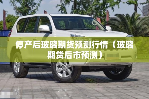 停产后玻璃期货预测行情(玻璃期货后市预测) 停产后玻璃期货预测行情(玻璃期货后市预测)