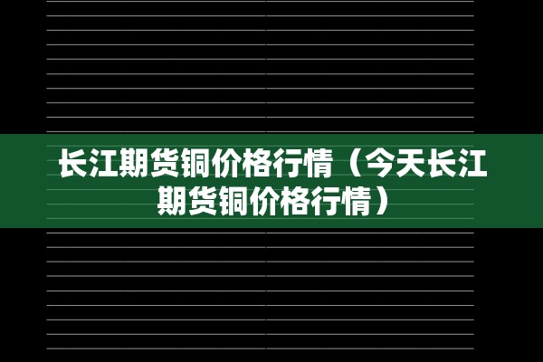 长江期货铜价格行情(今天长江期货铜价格行情) 长江期货铜价格行情(今天长江期货铜价格行情)