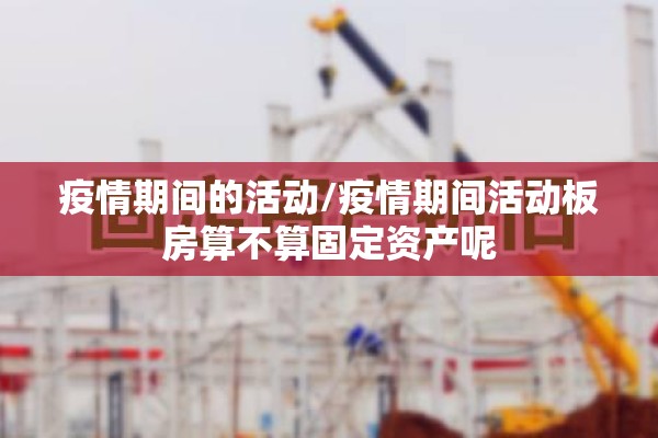 疫情期间的活动/疫情期间活动板房算不算固定资产呢 疫情期间的活动/疫情期间活动板房算不算固定资产呢