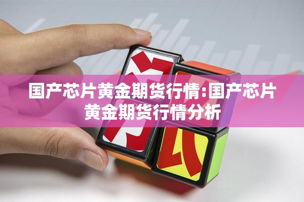 国产芯片黄金期货行情:国产芯片黄金期货行情分析