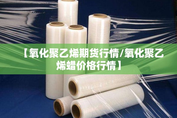 【氧化聚乙烯期货行情/氧化聚乙烯蜡价格行情】