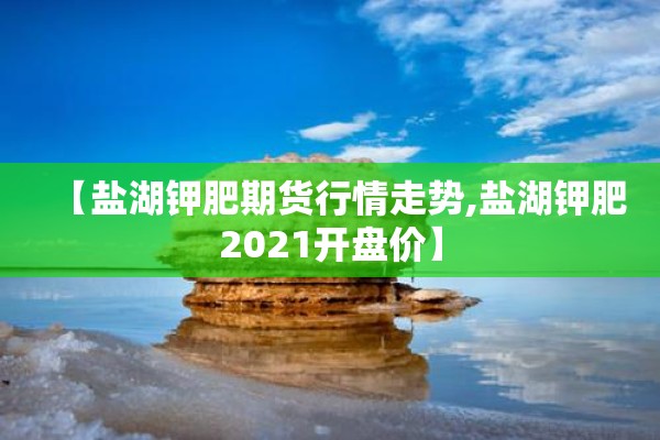 【盐湖钾肥期货行情走势,盐湖钾肥2021开盘价】 【盐湖钾肥期货行情走势,盐湖钾肥2021开盘价】