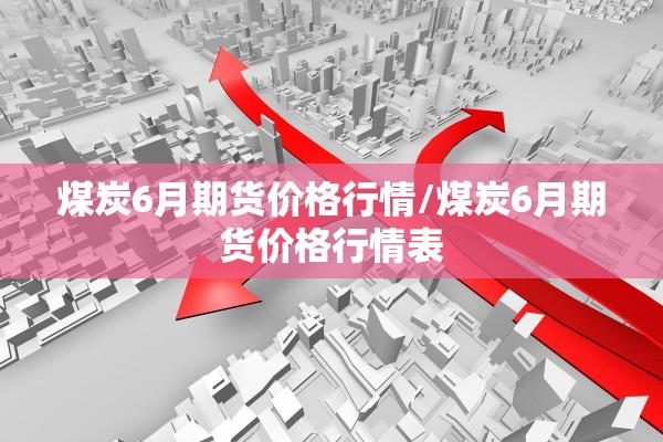 煤炭6月期货价格行情/煤炭6月期货价格行情表