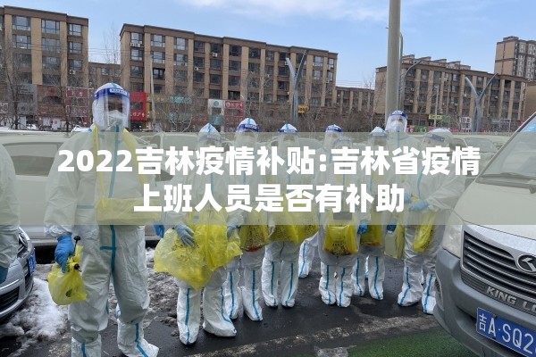 2022吉林疫情补贴:吉林省疫情上班人员是否有补助 2022吉林疫情补贴:吉林省疫情上班人员是否有补助