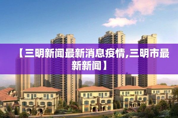 【三明新闻最新消息疫情,三明市最新新闻】 【三明新闻最新消息疫情,三明市最新新闻】