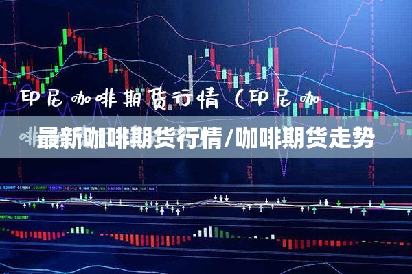 最新咖啡期货行情/咖啡期货走势 最新咖啡期货行情/咖啡期货走势