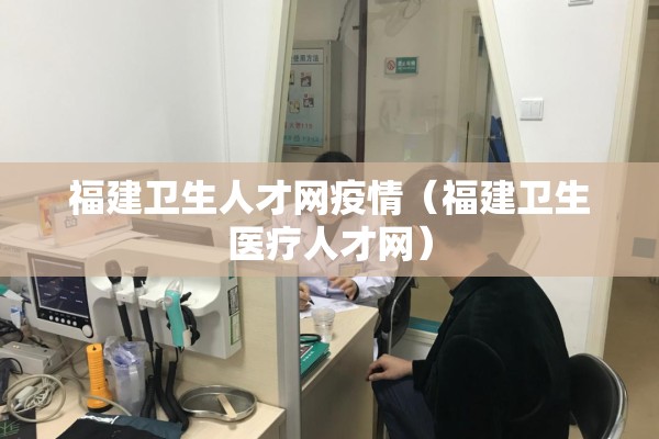 福建卫生人才网疫情（福建卫生医疗人才网）