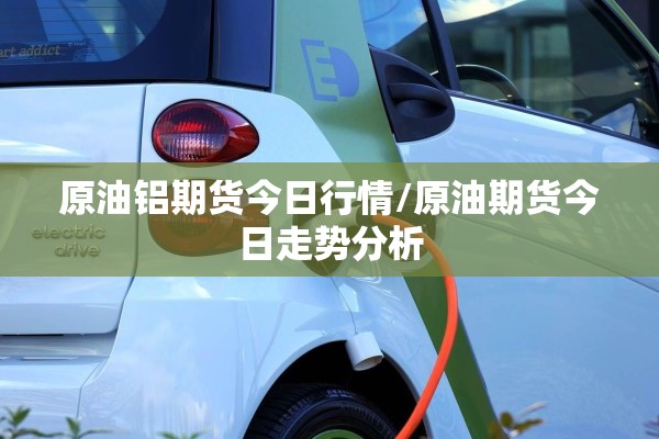 原油铝期货今日行情/原油期货今日走势分析
