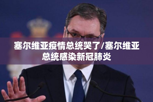 塞尔维亚疫情总统哭了/塞尔维亚总统感染新冠肺炎 塞尔维亚疫情总统哭了/塞尔维亚总统感染新冠肺炎