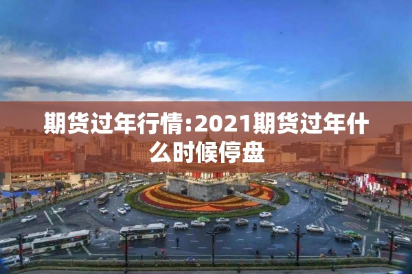 期货过年行情:2021期货过年什么时候停盘
