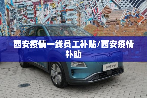 西安疫情一线员工补贴/西安疫情补助 西安疫情一线员工补贴/西安疫情补助