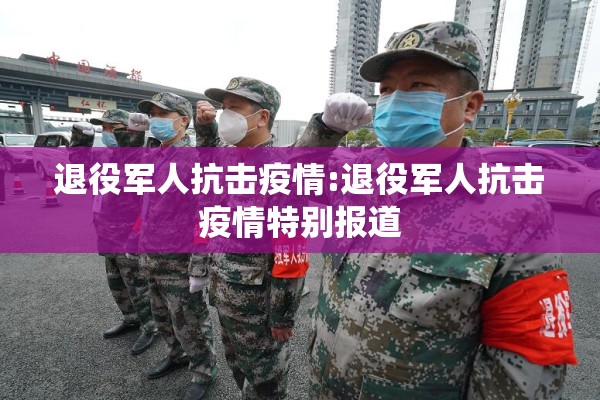 退役军人抗击疫情:退役军人抗击疫情特别报道