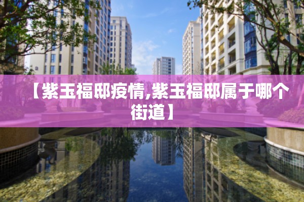 【紫玉福邸疫情,紫玉福邸属于哪个街道】 【紫玉福邸疫情,紫玉福邸属于哪个街道】