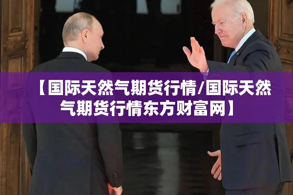 【国际天然气期货行情/国际天然气期货行情东方财富网】 【国际天然气期货行情/国际天然气期货行情东方财富网】