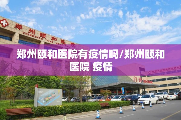 郑州颐和医院有疫情吗/郑州颐和医院 疫情 郑州颐和医院有疫情吗/郑州颐和医院 疫情