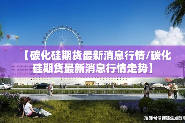 【碳化硅期货最新消息行情/碳化硅期货最新消息行情走势】 【碳化硅期货最新消息行情/碳化硅期货最新消息行情走势】