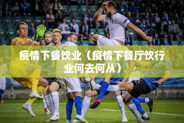 疫情下餐饮业(疫情下餐厅饮行业何去何从) 疫情下餐饮业(疫情下餐厅饮行业何去何从)