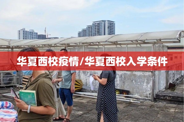 华夏西校疫情/华夏西校入学条件 华夏西校疫情/华夏西校入学条件
