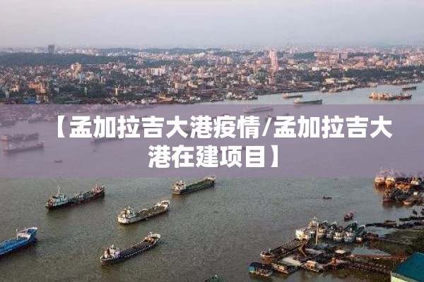 【孟加拉吉大港疫情/孟加拉吉大港在建项目】