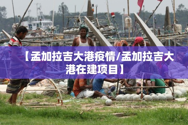 【孟加拉吉大港疫情/孟加拉吉大港在建项目】