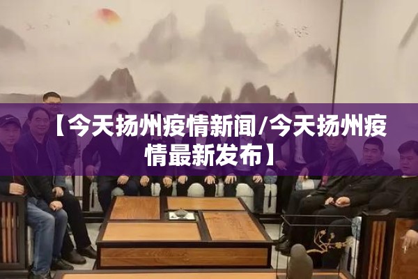 【今天扬州疫情新闻/今天扬州疫情最新发布】 【今天扬州疫情新闻/今天扬州疫情最新发布】
