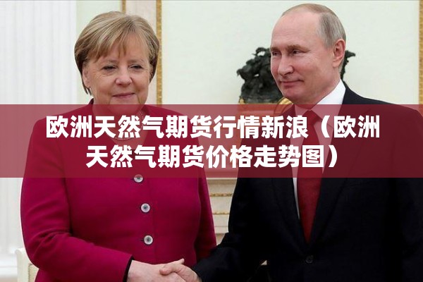 欧洲天然气期货行情新浪(欧洲天然气期货价格走势图) 欧洲天然气期货行情新浪(欧洲天然气期货价格走势图)