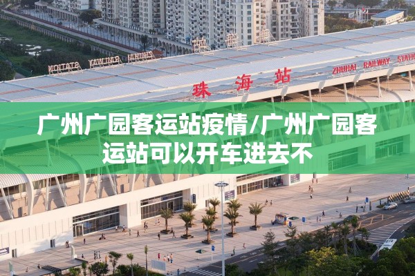 广州广园客运站疫情/广州广园客运站可以开车进去不