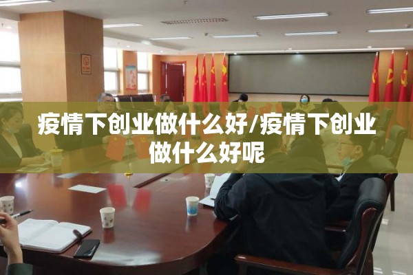疫情下创业做什么好/疫情下创业做什么好呢 疫情下创业做什么好/疫情下创业做什么好呢