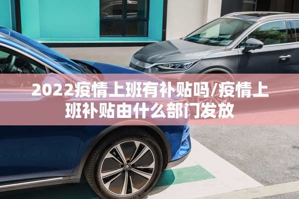 2022疫情上班有补贴吗/疫情上班补贴由什么部门发放 2022疫情上班有补贴吗/疫情上班补贴由什么部门发放