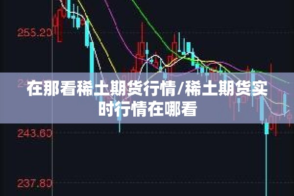 在那看稀土期货行情/稀土期货实时行情在哪看 在那看稀土期货行情/稀土期货实时行情在哪看