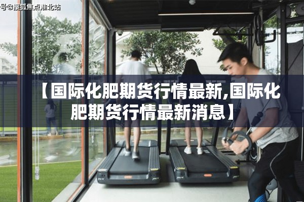 【国际化肥期货行情最新,国际化肥期货行情最新消息】 【国际化肥期货行情最新,国际化肥期货行情最新消息】