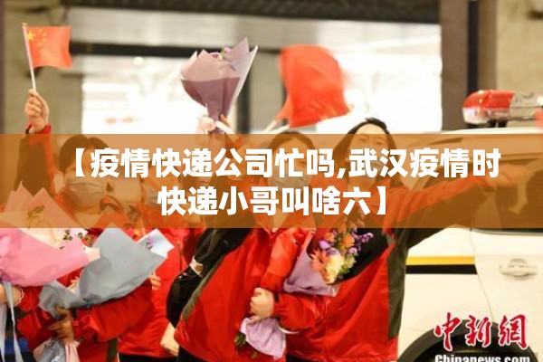 【疫情快递公司忙吗,武汉疫情时快递小哥叫啥六】 【疫情快递公司忙吗,武汉疫情时快递小哥叫啥六】