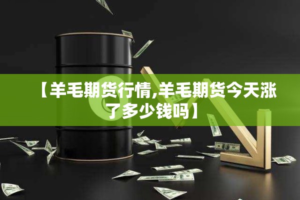 【羊毛期货行情,羊毛期货今天涨了多少钱吗】 【羊毛期货行情,羊毛期货今天涨了多少钱吗】