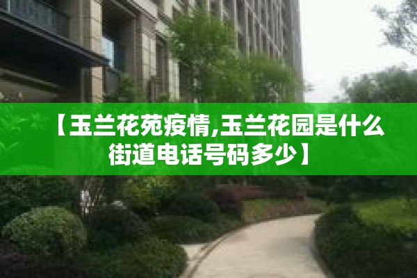 【玉兰花苑疫情,玉兰花园是什么街道电话号码多少】 【玉兰花苑疫情,玉兰花园是什么街道电话号码多少】