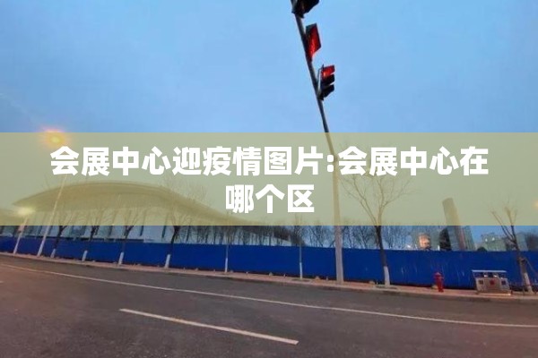 会展中心迎疫情图片:会展中心在哪个区