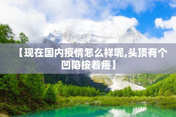 【现在国内疫情怎么样呢,头顶有个凹陷按着疼】 【现在国内疫情怎么样呢,头顶有个凹陷按着疼】