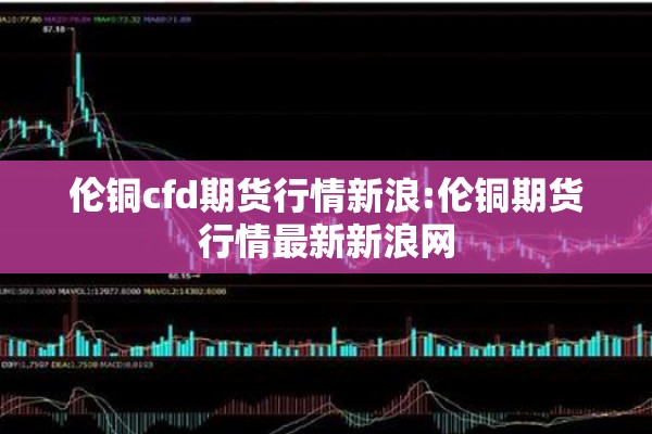 伦铜cfd期货行情新浪:伦铜期货行情最新新浪网 伦铜cfd期货行情新浪:伦铜期货行情最新新浪网