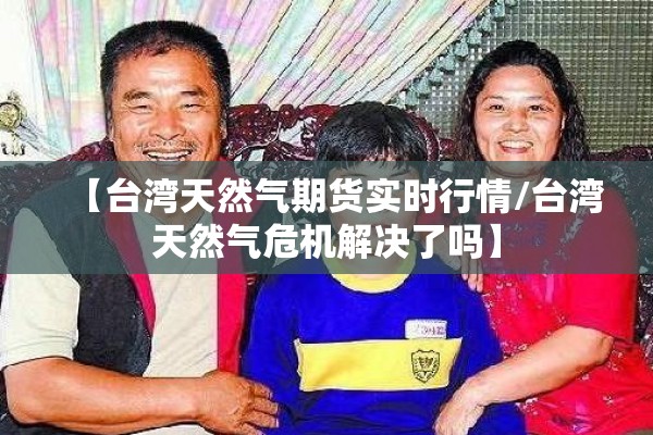 【台湾天然气期货实时行情/台湾天然气危机解决了吗】 【台湾天然气期货实时行情/台湾天然气危机解决了吗】