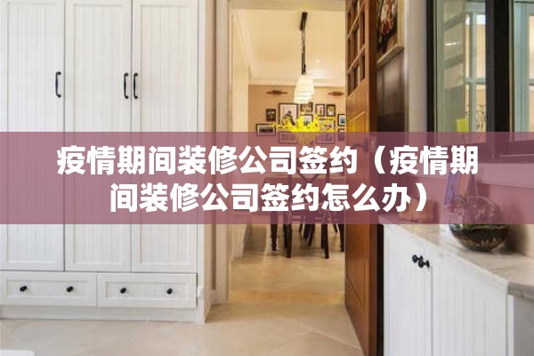 疫情期间装修公司签约（疫情期间装修公司签约怎么办）