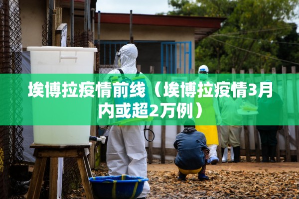 埃博拉疫情前线（埃博拉疫情3月内或超2万例）