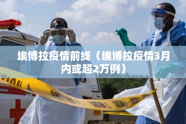 埃博拉疫情前线（埃博拉疫情3月内或超2万例）
