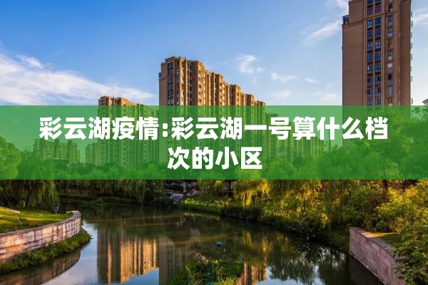 彩云湖疫情:彩云湖一号算什么档次的小区 彩云湖疫情:彩云湖一号算什么档次的小区