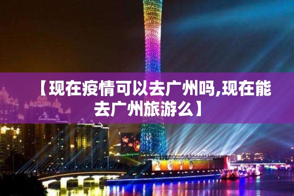 【现在疫情可以去广州吗,现在能去广州旅游么】 【现在疫情可以去广州吗,现在能去广州旅游么】