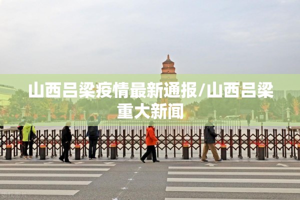 山西吕梁疫情最新通报/山西吕梁重大新闻 山西吕梁疫情最新通报/山西吕梁重大新闻