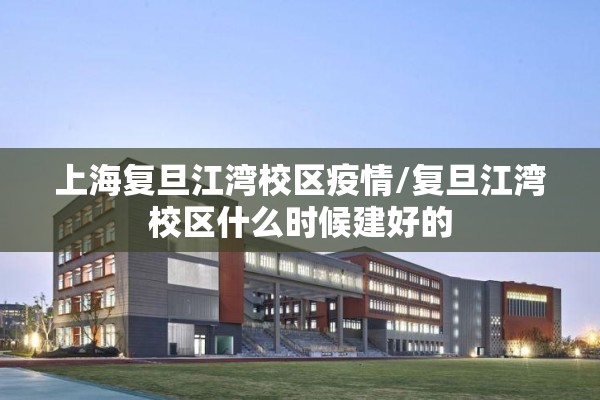 上海复旦江湾校区疫情/复旦江湾校区什么时候建好的 上海复旦江湾校区疫情/复旦江湾校区什么时候建好的