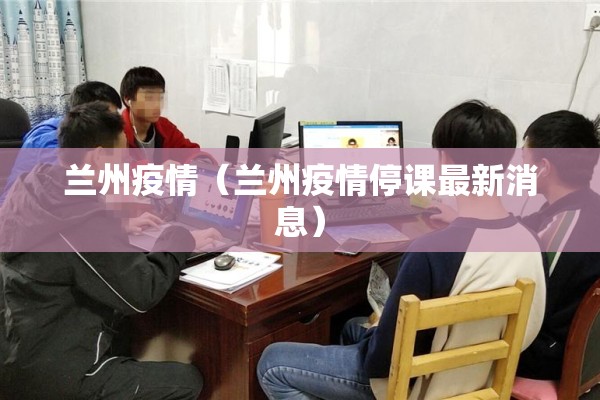 兰州疫情(兰州疫情停课最新消息) 兰州疫情(兰州疫情停课最新消息)
