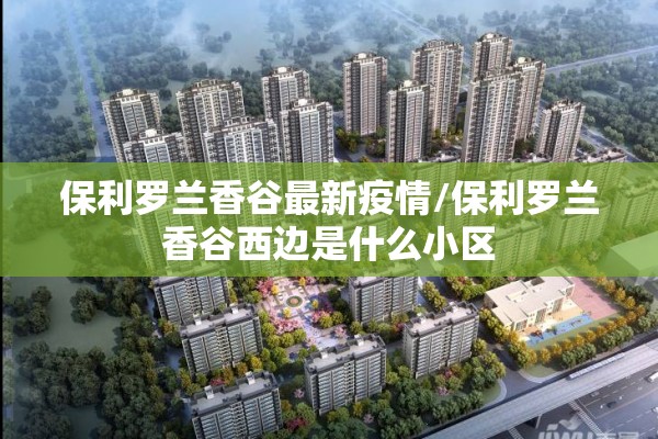 保利罗兰香谷最新疫情/保利罗兰香谷西边是什么小区 保利罗兰香谷最新疫情/保利罗兰香谷西边是什么小区