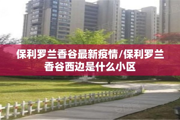 保利罗兰香谷最新疫情/保利罗兰香谷西边是什么小区 保利罗兰香谷最新疫情/保利罗兰香谷西边是什么小区